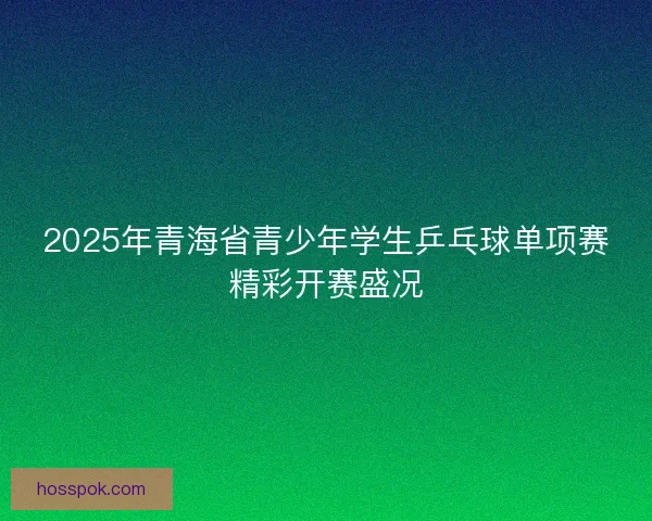 2025年青海省青少年学生乒乓球单项赛精彩开赛盛况