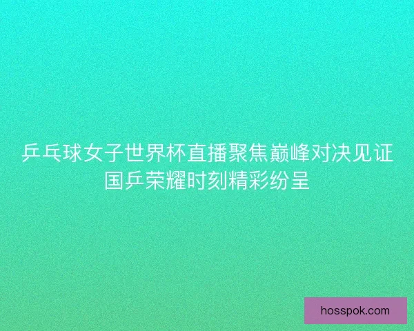 乒乓球女子世界杯直播聚焦巅峰对决见证国乒荣耀时刻精彩纷呈