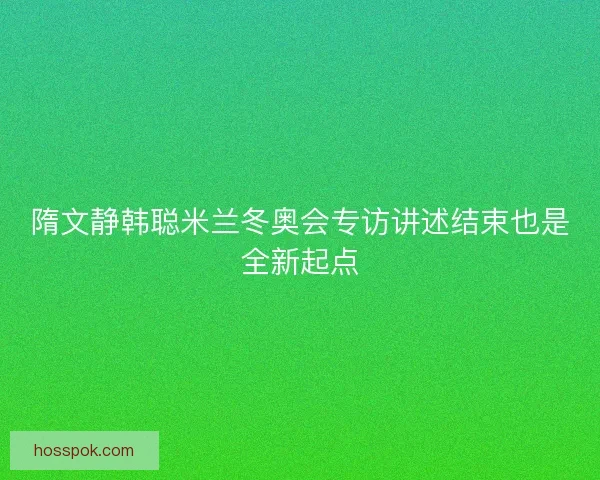 隋文静韩聪米兰冬奥会专访讲述结束也是全新起点