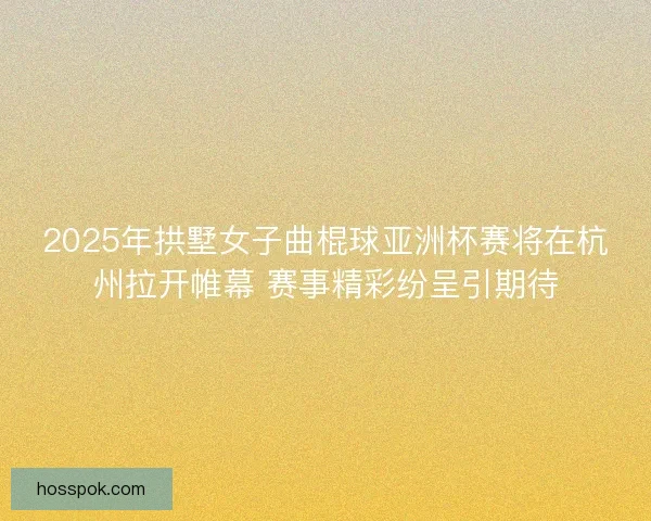 2025年拱墅女子曲棍球亚洲杯赛将在杭州拉开帷幕 赛事精彩纷呈引期待