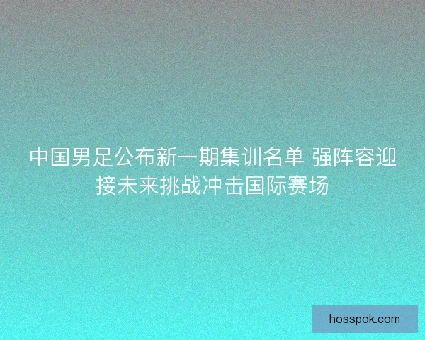 中国男足公布新一期集训名单 强阵容迎接未来挑战冲击国际赛场 中国男足公布新一期集训名单 强阵容迎接未来挑战冲击国际赛场