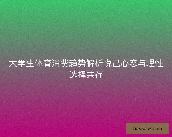 大学生体育消费趋势解析悦己心态与理性选择共存 大学生体育消费趋势解析悦己心态与理性选择共存