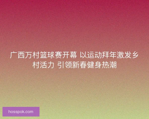广西万村篮球赛开幕 以运动拜年激发乡村活力 引领新春健身热潮 广西万村篮球赛开幕 以运动拜年激发乡村活力 引领新春健身热潮
