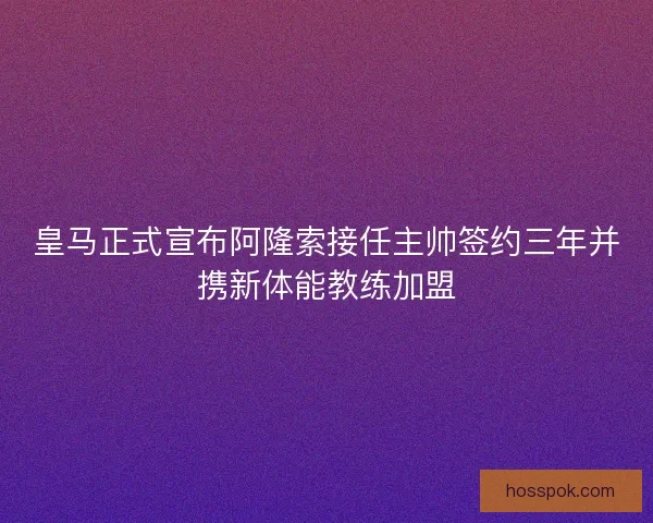 皇马正式宣布阿隆索接任主帅签约三年并携新体能教练加盟