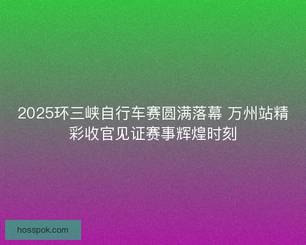 2025环三峡自行车赛圆满落幕 万州站精彩收官见证赛事辉煌时刻