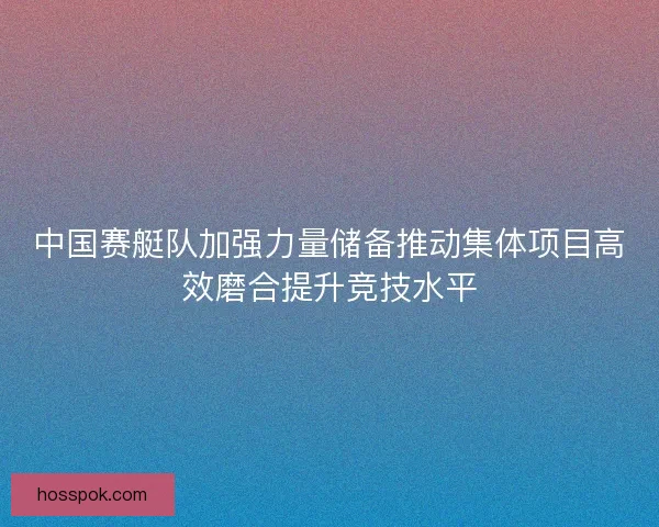 中国赛艇队加强力量储备推动集体项目高效磨合提升竞技水平