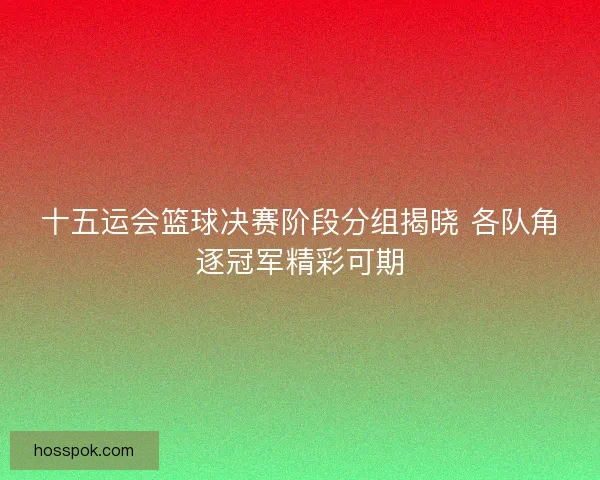 十五运会篮球决赛阶段分组揭晓 各队角逐冠军精彩可期