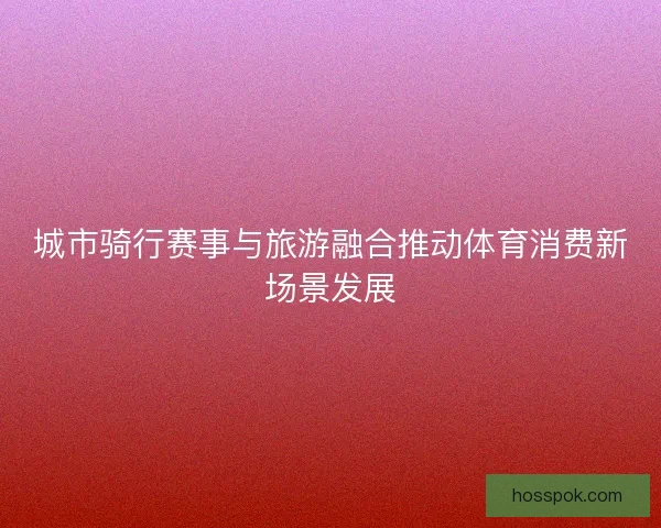 城市骑行赛事与旅游融合推动体育消费新场景发展