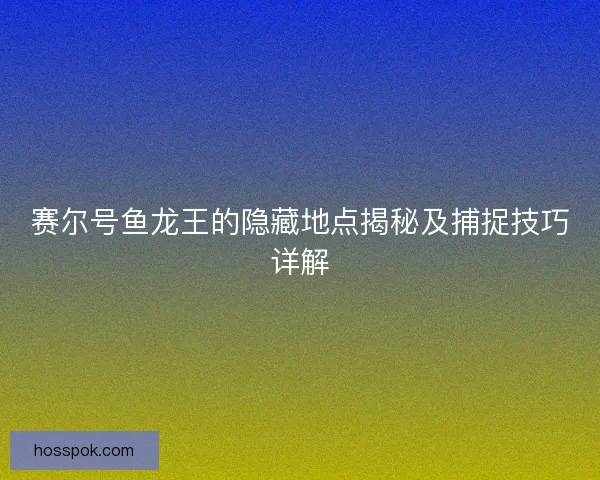 赛尔号鱼龙王的隐藏地点揭秘及捕捉技巧详解 赛尔号鱼龙王的隐藏地点揭秘及捕捉技巧详解