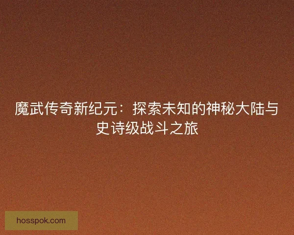 魔武传奇新纪元:探索未知的神秘大陆与史诗级战斗之旅 魔武传奇新纪元:探索未知的神秘大陆与史诗级战斗之旅