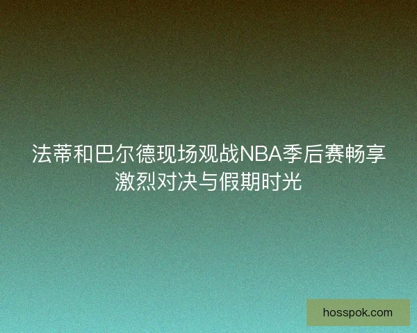 法蒂和巴尔德现场观战NBA季后赛畅享激烈对决与假期时光 法蒂和巴尔德现场观战NBA季后赛畅享激烈对决与假期时光