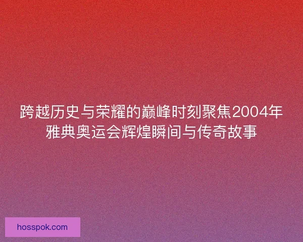 跨越历史与荣耀的巅峰时刻聚焦2004年雅典奥运会辉煌瞬间与传奇故事