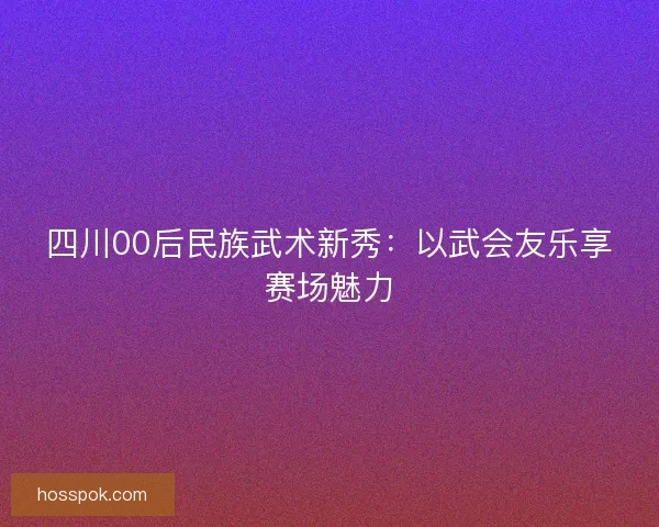 四川00后民族武术新秀：以武会友乐享赛场魅力