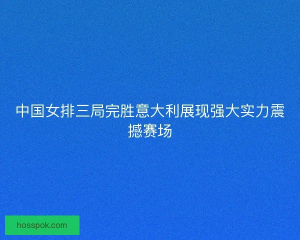 中国女排三局完胜意大利展现强大实力震撼赛场