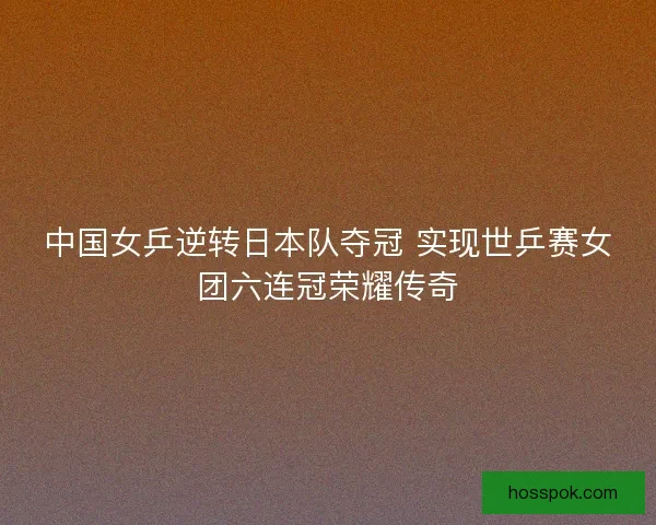 中国女乒逆转日本队夺冠 实现世乒赛女团六连冠荣耀传奇