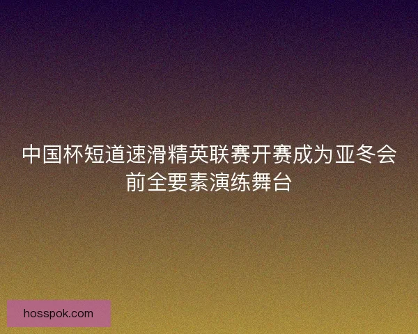 中国杯短道速滑精英联赛开赛成为亚冬会前全要素演练舞台