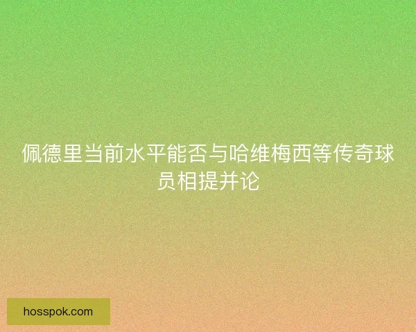 佩德里当前水平能否与哈维梅西等传奇球员相提并论 佩德里当前水平能否与哈维梅西等传奇球员相提并论